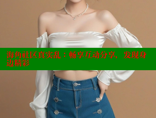 海角社区真实乱：畅享互动分享，发现身边精彩