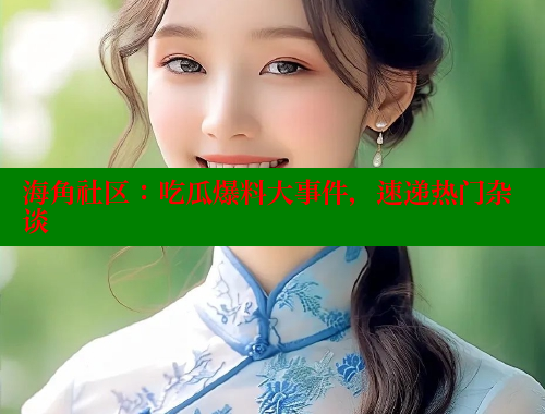 海角社区：吃瓜爆料大事件，速递热门杂谈 海角社区官网入口 第2张