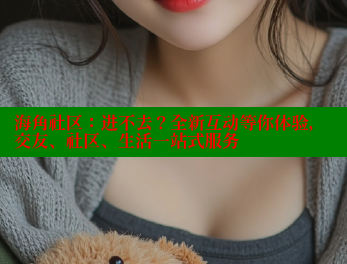 海角社区：进不去？全新互动等你体验，交友、社区、生活一站式服务