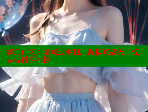 海角社区：陪妈过生日，温情直播秀，惊喜福利享不停