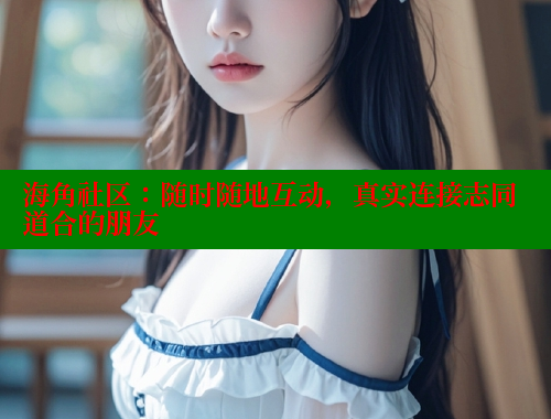 海角社区：随时随地互动，真实连接志同道合的朋友 海角社区 第2张