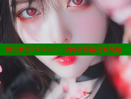 海角社区HJ3802：全网新鲜福利聚集地