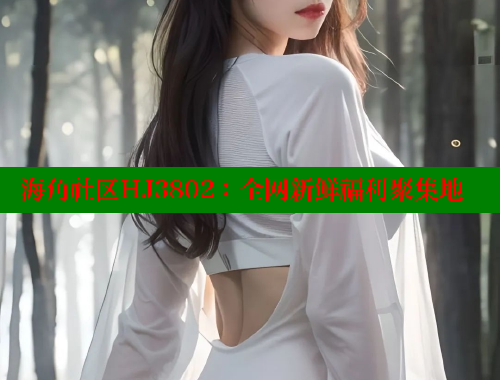 海角社区HJ3802：全网新鲜福利聚集地