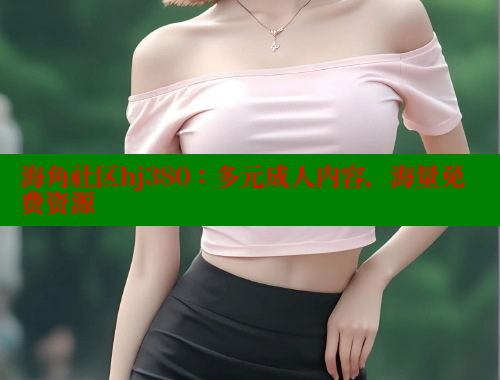 海角社区hj380：多元成人内容，海量免费资源