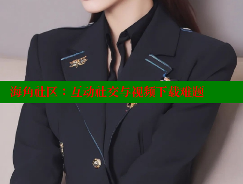 海角社区：互动社交与视频下载难题