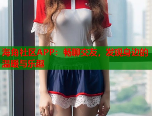 海角社区APP：畅聊交友，发现身边的温暖与乐趣