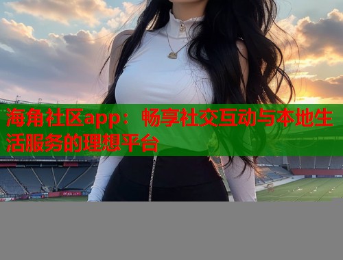 海角社区app：畅享社交互动与本地生活服务的理想平台