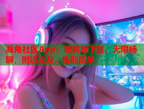 海角社区App：破解版下载，无限畅聊，附近交友，告别孤单