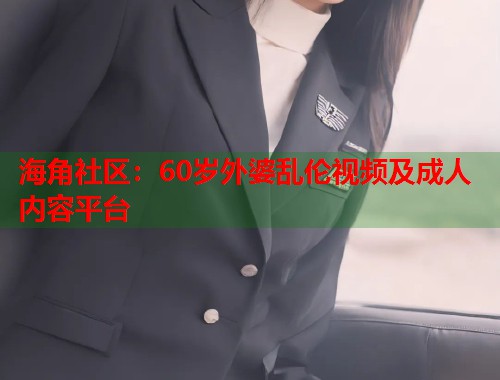 海角社区：60岁外婆乱伦视频及成人内容平台