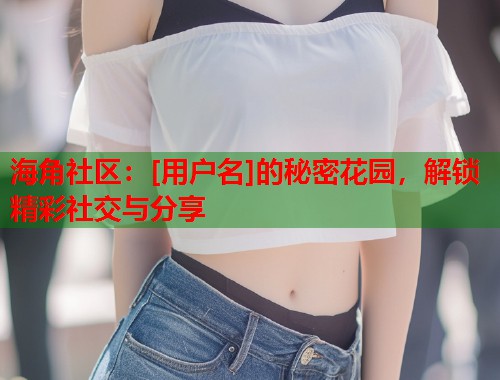 海角社区：[用户名]的秘密花园，解锁精彩社交与分享