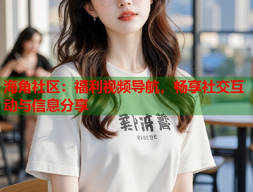 海角社区：福利视频导航，畅享社交互动与信息分享