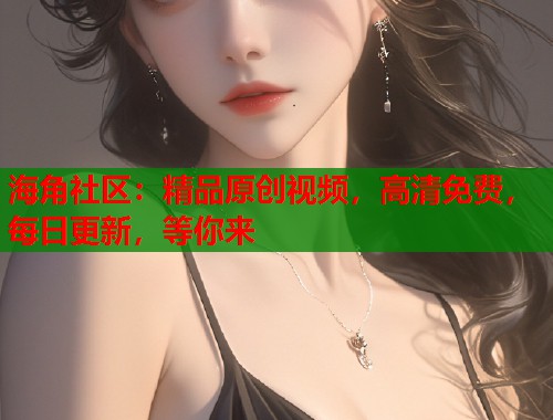 海角社区：精品原创视频，高清免费，每日更新，等你来