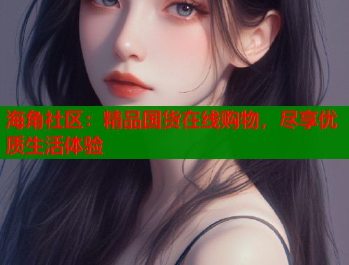 海角社区：精品国货在线购物，尽享优质生活体验  第1张