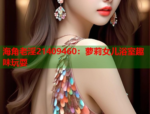 海角老淫21409460：萝莉女儿浴室趣味玩耍  第1张