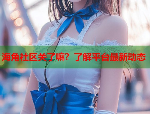 海角社区关了嘛？了解平台最新动态  第1张