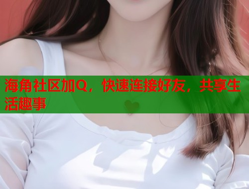 海角社区加Q，快速连接好友，共享生活趣事  第1张