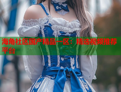 海角社区国产精品一区：精选视频推荐平台  第1张