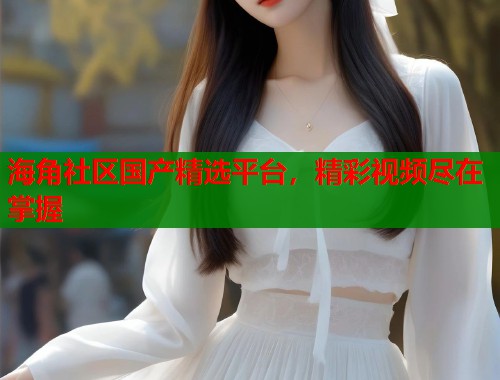 海角社区国产精选平台，精彩视频尽在掌握  第1张