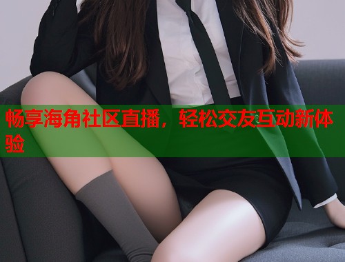 畅享海角社区直播，轻松交友互动新体验  第1张