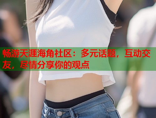 畅游天涯海角社区：多元话题，互动交友，尽情分享你的观点  第2张
