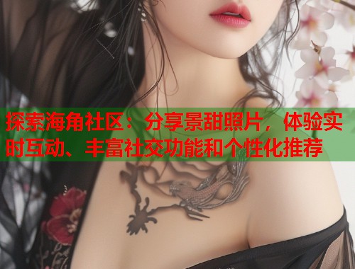 探索海角社区：分享景甜照片，体验实时互动、丰富社交功能和个性化推荐  第1张