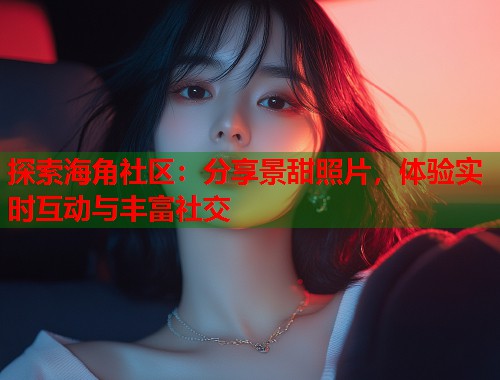 探索海角社区：分享景甜照片，体验实时互动与丰富社交  第1张