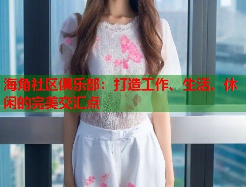 海角社区俱乐部：打造工作、生活、休闲的完美交汇点  第1张