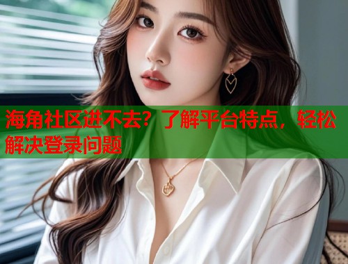 海角社区进不去？了解平台特点，轻松解决登录问题  第1张