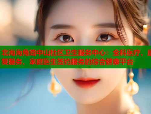 北海海角路中山社区卫生服务中心：全科医疗、康复服务、家庭医生签约服务的综合健康平台  第1张