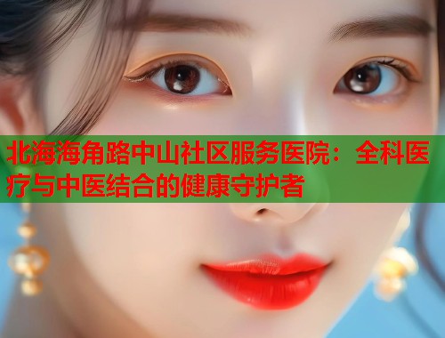 北海海角路中山社区服务医院：全科医疗与中医结合的健康守护者  第1张