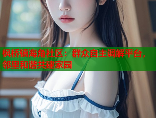 枫桥镇海角社区：群众自主调解平台，邻里和谐共建家园  第1张