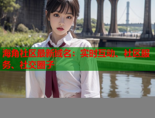 海角社区最新域名：实时互动、社区服务、社交圈子  第2张