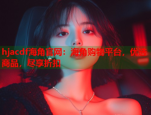 hjacdf海角官网：海角购物平台，优选商品，尽享折扣  第2张