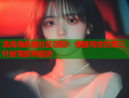 北海海角路社区医院：便捷高效的第三针疫苗接种服务  第1张