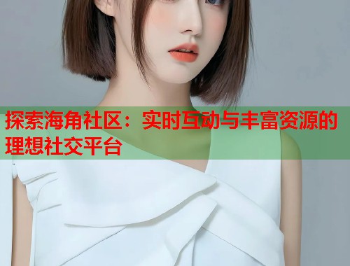 探索海角社区：实时互动与丰富资源的理想社交平台  第2张