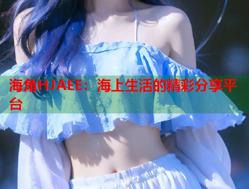 海角HJAEE：海上生活的精彩分享平台  第1张
