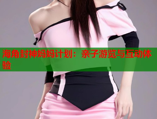 海角封神妈妈计划：亲子游览与互动体验  第1张