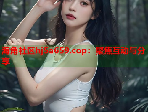海角社区hj5a659.cop：聚焦互动与分享  第1张