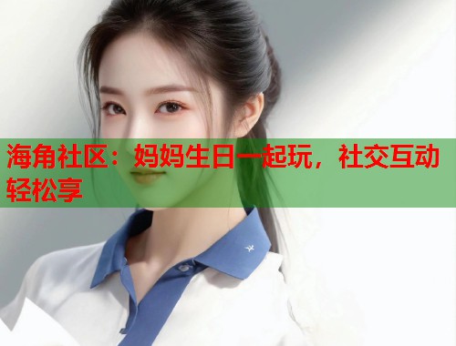 海角社区：妈妈生日一起玩，社交互动轻松享  第1张