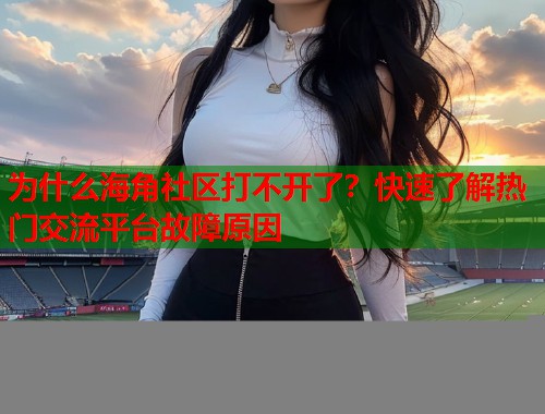 为什么海角社区打不开了？快速了解热门交流平台故障原因  第2张