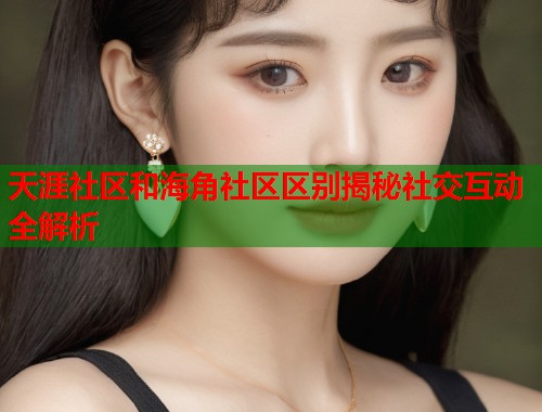 天涯社区和海角社区区别揭秘社交互动全解析  第1张