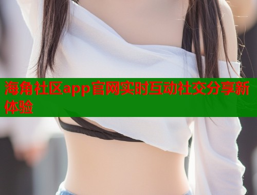 海角社区app官网实时互动社交分享新体验  第1张