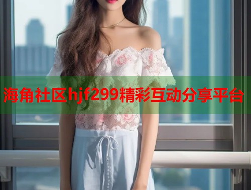 海角社区hjf299精彩互动分享平台  第1张
