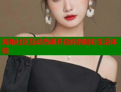 海角社区互动热潮开启你的精彩生活体验  第1张