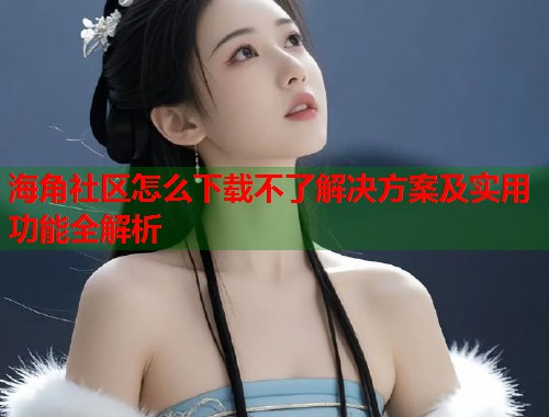 海角社区怎么下载不了解决方案及实用功能全解析  第1张