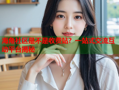 海角社区是不是收费站？一站式交流互动平台揭秘  第2张