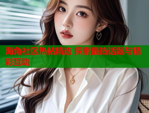 海角社区热帖精选 探索最热话题与精彩互动  第1张