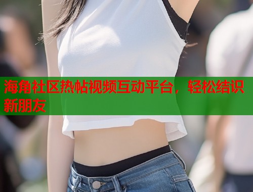 海角社区热帖视频互动平台，轻松结识新朋友  第1张