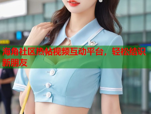 海角社区热帖视频互动平台，轻松结识新朋友  第2张
