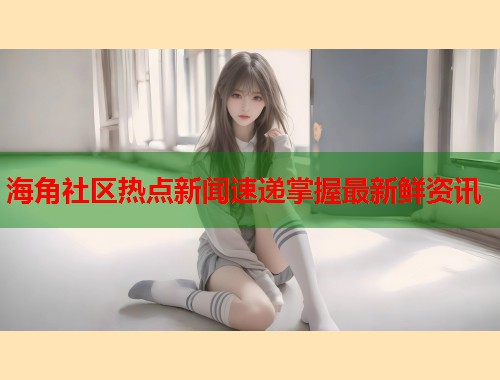 海角社区热点新闻速递掌握最新鲜资讯  第1张